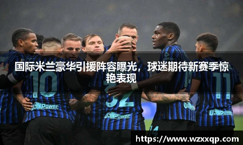 国际米兰豪华引援阵容曝光，球迷期待新赛季惊艳表现